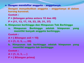c. Dengan mendaftar anggota – anggotanya.
Dengan menyebutkan anggota – anggotanya di dalam
kurung kurawal.
Contoh :
P = {bilangan prima antara 10 dan 40}
P = {11, 13, 17, 19, 23, 29, 31, 37}
4. Himpunan berhingga dan Himpunan Tak Berhingga
a. Himpunan Berhingga adalah himpunan yang
memiliki banyak anggota berhingga.
Contoh :
A = { Bilangan asli < 10}
C = {1, 2, 3, …, 20}
b. Himpunan tak berhingga adalah himpunan yang
memiliki anggota tak berhingga
Contoh :
A = {1, 2, 3, … }
P = { Bilangan prima}
 