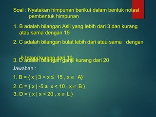 Soal : Nyatakan himpunan berikut dalam bentuk notasi
pembentuk himpunan
3. D adalah bilangan ganjil kurang dari 20
1. B = { x | 3 < x ≤ 15 , x ∈ A}
1. B adalah bilangan Asli yang lebih dari 3 dan kurang
atau sama dengan 15
2. C adalah bilangan bulat lebih dari atau sama dengan
-5 tetapi kurang dari 10
Jawaban :
2. C = { x | -5 ≤ x < 10 , x ∈ B }
3. D = { x | x < 20 , x ∈ L }
 