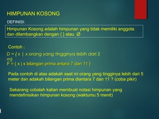 D = { x | x orang yang tingginya lebih dari 5
m}
HIMPUNAN KOSONG
DEFINISI:
Himpunan Kosong adalah himpunan yang tidak memiliki anggota
dan dilambangkan dengan { } atau ∅
Contoh :
F = { x | x bilangan prima antara 7 dan 11 }F = { x | x bilangan prima antara 7 dan 11 }
Pada contoh di atas adakah saat ini orang yang tingginya lebih dari 5
meter dan adakah bilangan prima diantara 7 dan 11 ? (coba pikir)
Sekarang cobalah kalian membuat notasi himpunan yang
mendefinisikan himpunan kosong (waktumu 5 menit)
 