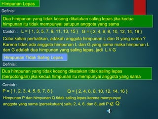 Himpunan Lepas
Definisi:
Dua himpunan yang tidak kosong dikatakan saling lepas jika kedua
himpunan itu tidak mempunyai satupun anggota yang sama
Contoh : L = { 1, 3, 5, 7, 9, 11, 13, 15 } G = { 2, 4, 6, 8, 10, 12, 14, 16 }
Coba kalian perhatikan, adakah anggota himpunan L dan G yang sama ?
Karena tidak ada anggota himpunan L dan G yang sama maka himpunan L
dan G adalah dua himpunan yang saling lepas, jadi L // G
Himpunan Tidak Saling Lepas
Definisi:
Dua himpunan yang tidak kosong dikatakan tidak saling lepas
(berpotongan) jika kedua himpunan itu mempunyai anggota yang sama
Contoh :
P = { 1, 2, 3, 4, 5, 6, 7, 8 } Q = { 2, 4, 6, 8, 10, 12, 14, 16 }
Himpunan P dan himpunan Q tidak saling lepas karena mempunyai
anggota yang sama (persekutuan) yaitu 2, 4, 6, dan 8, jadi P ⊄ Q
 