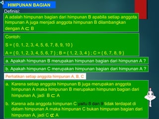 HIMPUNAN BAGIAN
Definisi:
A adalah himpunan bagian dari himpunan B apabila setiap anggota
himpunan A juga menjadi anggota himpunan B dilambangkan
dengan A ⊂ B
Contoh:
S = { 0, 1, 2, 3, 4, 5, 6, 7, 8, 9, 10 }
A = { 0, 1, 2, 3, 4, 5, 6, 7 } ; B = { 1, 2, 3, 4 } ; C = { 6, 7, 8, 9 }
a. Apakah himpunan B merupakan himpunan bagian dari himpunan A ?
b. Apakah himpunan C merupakan himpunan bagian dari himpunan A ?
Perhatikan setiap anggota himpunan A, B, C
a. Karena setiap anggota himpunan B juga merupakan anggota
himpunan A maka himpunan B merupakan himpunan bagian dari
himpunan A, jadi B ⊂ A
b. Karena ada anggota himpunan C yaitu 8 dan 9 tidak terdapat di
dalam himpunan A maka himpunan C bukan himpunan bagian dari
himpunan A, jadi C ⊄ A
 