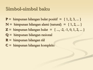 Simbol-simbol baku
P = himpunan bilangan bulat positif = { 1, 2, 3, ... }
N = himpunan bilangan alami (natural) = { 1, 2, ... }
Z = himpunan bilangan bulat = { ..., -2, -1, 0, 1, 2, ... }
Q = himpunan bilangan rasional
R = himpunan bilangan riil
C = himpunan bilangan kompleks
 