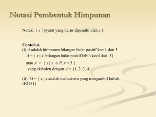 Notasi Pembentuk Himpunan
Notasi: { x  syarat yang harus dipenuhi oleh x }
Contoh 4.
(i) A adalah himpunan bilangan bulat positif kecil dari 5
A = { x | x bilangan bulat positif lebih kecil dari 5}
atau A = { x | x  P, x < 5 }
yang ekivalen dengan A = {1, 2, 3, 4}
(ii) M = { x | x adalah mahasiswa yang mengambil kuliah
IF2151}
 
