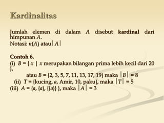 Kardinalitas
Jumlah elemen di dalam A disebut kardinal dari
himpunan A.
Notasi: n(A) atau A 
Contoh 6.
(i) B = { x | x merupakan bilangan prima lebih kecil dari 20
},
atau B = {2, 3, 5, 7, 11, 13, 17, 19} maka B = 8
(ii) T = {kucing, a, Amir, 10, paku}, maka T = 5
(iii) A = {a, {a}, {{a}} }, maka A = 3
 