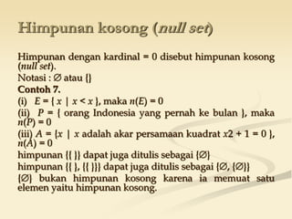 Himpunan kosong (null set)
Himpunan dengan kardinal = 0 disebut himpunan kosong
(null set).
Notasi :  atau {}
Contoh 7.
(i) E = { x | x < x }, maka n(E) = 0
(ii) P = { orang Indonesia yang pernah ke bulan }, maka
n(P) = 0
(iii) A = {x | x adalah akar persamaan kuadrat x2 + 1 = 0 },
n(A) = 0
himpunan {{ }} dapat juga ditulis sebagai {}
himpunan {{ }, {{ }}} dapat juga ditulis sebagai {, {}}
{} bukan himpunan kosong karena ia memuat satu
elemen yaitu himpunan kosong.
 