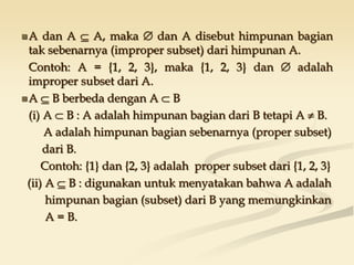 A dan A  A, maka  dan A disebut himpunan bagian
tak sebenarnya (improper subset) dari himpunan A.
Contoh: A = {1, 2, 3}, maka {1, 2, 3} dan  adalah
improper subset dari A.
A  B berbeda dengan A  B
(i) A  B : A adalah himpunan bagian dari B tetapi A  B.
A adalah himpunan bagian sebenarnya (proper subset)
dari B.
Contoh: {1} dan {2, 3} adalah proper subset dari {1, 2, 3}
(ii) A  B : digunakan untuk menyatakan bahwa A adalah
himpunan bagian (subset) dari B yang memungkinkan
A = B.
 