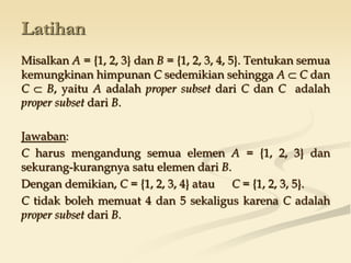 Latihan
Misalkan A = {1, 2, 3} dan B = {1, 2, 3, 4, 5}. Tentukan semua
kemungkinan himpunan C sedemikian sehingga A  C dan
C  B, yaitu A adalah proper subset dari C dan C adalah
proper subset dari B.
Jawaban:
C harus mengandung semua elemen A = {1, 2, 3} dan
sekurang-kurangnya satu elemen dari B.
Dengan demikian, C = {1, 2, 3, 4} atau C = {1, 2, 3, 5}.
C tidak boleh memuat 4 dan 5 sekaligus karena C adalah
proper subset dari B.
 