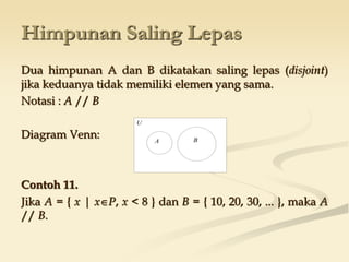 Himpunan Saling Lepas
Dua himpunan A dan B dikatakan saling lepas (disjoint)
jika keduanya tidak memiliki elemen yang sama.
Notasi : A // B
Diagram Venn:
Contoh 11.
Jika A = { x | xP, x < 8 } dan B = { 10, 20, 30, ... }, maka A
// B.
U
A B
 