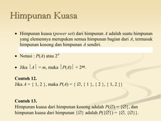 Himpunan Kuasa
 Himpunan kuasa (power set) dari himpunan A adalah suatu himpunan
yang elemennya merupakan semua himpunan bagian dari A, termasuk
himpunan kosong dan himpunan A sendiri.
 Notasi : P(A) atau 2A
 Jika A = m, maka P(A) = 2m.
Contoh 12.
Jika A = { 1, 2 }, maka P(A) = { , { 1 }, { 2 }, { 1, 2 }}
Contoh 13.
Himpunan kuasa dari himpunan kosong adalah P() = {}, dan
himpunan kuasa dari himpunan {} adalah P({}) = {, {}}.
 