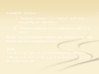Contoh 21. Misalkan
A = himpunan makanan = { s = soto, g = gado-gado, n =
nasi goreng, m = mie rebus }
B = himpunan minuman = { c = coca-cola, t = teh, d = es
dawet }
Berapa banyak kombinasi makanan dan minuman yang dapat
disusun dari kedua himpunan di atas?
Jawab:
A  B = AB = 4  3 = 12 kombinasi dan minuman,
yaitu {(s, c), (s, t), (s, d), (g, c), (g, t), (g, d), (n, c), (n, t), (n, d),
(m, c), (m, t), (m, d)}.
 