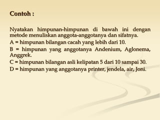 Contoh :
Nyatakan himpunan-himpunan di bawah ini dengan
metode menuliskan anggota-anggotanya dan sifatnya.
A = himpunan bilangan cacah yang lebih dari 10.
B = himpunan yang anggotanya Andenium, Aglonema,
Anggrek.
C = himpunan bilangan asli kelipatan 5 dari 10 sampai 30.
D = himpunan yang anggotanya printer, jendela, air, Joni.
 