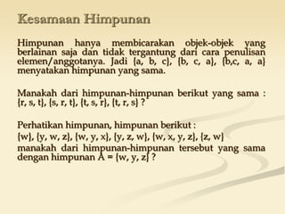 Kesamaan Himpunan
Himpunan hanya membicarakan objek-objek yang
berlainan saja dan tidak tergantung dari cara penulisan
elemen/anggotanya. Jadi {a, b, c}, {b, c, a}, {b,c, a, a}
menyatakan himpunan yang sama.
Manakah dari himpunan-himpunan berikut yang sama :
{r, s, t}, {s, r, t}, {t, s, r}, {t, r, s} ?
Perhatikan himpunan, himpunan berikut :
{w}, {y, w, z}, {w, y, x}, {y, z, w}, {w, x, y, z}, {z, w}
manakah dari himpunan-himpunan tersebut yang sama
dengan himpunan A = {w, y, z} ?
 