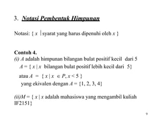 9
3. Notasi Pembentuk Himpunan
Notasi: { x  syarat yang harus dipenuhi oleh x }
Contoh 4.
(i) A adalah himpunan bilangan bulat positif kecil dari 5
A = { x | x bilangan bulat positif lebih kecil dari 5}
atau A = { x | x  P, x < 5 }
yang ekivalen dengan A = {1, 2, 3, 4}
(ii)M = { x | x adalah mahasiswa yang mengambil kuliah
IF2151}
 