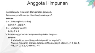Anggota Himpunan
Anggota suatu himpunan dilambangkan dengan ∈.
Bukan anggota himpunan dilambangkan dengan ∉.
Contoh :
A = { Binatang berkaki dua}
ayam ∈ A , sapi ∉ A
B = { x|x factor dari 15}
3 ∈ B , 7 ∉ B
 Banyak anggota suatu himpunan dinyatakan dengan n.
Contoh:
A adalah himpunan bilangan bulat positif kurang dari 5.
Anggota himpunan bilangan bulat positif kurang dari 5 adalah 1, 2, 3, dan 4.
Jadi, A = {1, 2, 3, 4} dan n(A) = 4.
 