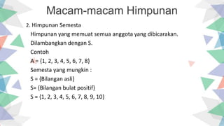 Macam-macam Himpunan
2. Himpunan Semesta
Himpunan yang memuat semua anggota yang dibicarakan.
Dilambangkan dengan S.
Contoh
A = {1, 2, 3, 4, 5, 6, 7, 8}
Semesta yang mungkin :
S = {Bilangan asli}
S= {Bilangan bulat positif}
S = {1, 2, 3, 4, 5, 6, 7, 8, 9, 10}
 
