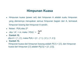 Himpunan Kuasa
● Himpunan kuasa (power set) dari himpunan A adalah suatu himpunan
yang elemennya merupakan semua himpunan bagian dari A, termasuk
himpunan kosong dan himpunan A sendiri.
● Notasi : P(A) atau 2A
● Jika A = m, maka P(A) =
● Contoh 12.
Jika A = { 1, 2 }, maka P(A) = { , { 1 }, { 2 }, { 1, 2 }}
● Contoh 13.
Himpunan kuasa dari himpunan kosong adalah P() = {}, dan himpunan
kuasa dari himpunan {} adalah P({}) = {, {}}.
11
2m
 