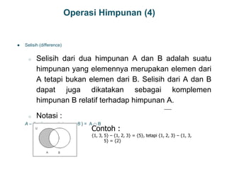 Operasi Himpunan (4)
● Selisih (difference)
○ Selisih dari dua himpunan A dan B adalah suatu
himpunan yang elemennya merupakan elemen dari
A tetapi bukan elemen dari B. Selisih dari A dan B
dapat juga dikatakan sebagai komplemen
himpunan B relatif terhadap himpunan A.
○ Notasi :
A – B = { x  x  A dan x  B } = A  B
16
Contoh :
{1, 3, 5} – {1, 2, 3} = {5}, tetapi {1, 2, 3} – {1, 3,
5} = {2}
 