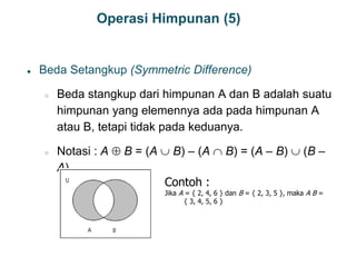 Operasi Himpunan (5)
● Beda Setangkup (Symmetric Difference)
○ Beda stangkup dari himpunan A dan B adalah suatu
himpunan yang elemennya ada pada himpunan A
atau B, tetapi tidak pada keduanya.
○ Notasi : A  B = (A  B) – (A  B) = (A – B)  (B –
A)
17
Contoh :
Jika A = { 2, 4, 6 } dan B = { 2, 3, 5 }, maka A B =
{ 3, 4, 5, 6 }
 
