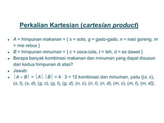 Perkalian Kartesian (cartesian product)
● A = himpunan makanan = { s = soto, g = gado-gado, n = nasi goreng, m
= mie rebus }
● B = himpunan minuman = { c = coca-cola, t = teh, d = es dawet }
● Berapa banyak kombinasi makanan dan minuman yang dapat disusun
dari kedua himpunan di atas?
● Jawab:
● A  B = AB = 4  3 = 12 kombinasi dan minuman, yaitu {(s, c),
(s, t), (s, d), (g, c), (g, t), (g, d), (n, c), (n, t), (n, d), (m, c), (m, t), (m, d)}.
20
 