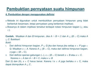 Pembuktian pernyataan suatu himpunan
4. Pembuktian dengan menggunakan definisi
● Metode ini digunakan untuk membuktikan pernyataan himpunan yang tidak
berbentuk kesamaan, tetapi pernyataan yang berbentuk implikasi.
● Biasanya di dalam implikasi tersebut terdapat notasi himpunan bagian ( atau
).
Contoh. Misalkan A dan B himpunan. Jika A  B =  dan A  (B  C) maka A
 C. Buktikan!
Bukti:
I. Dari definisi himpunan bagian, P  Q jika dan hanya jika setiap x  P juga 
Q. Misalkan x  A. Karena A  (B  C), maka dari definisi himpunan bagian,
x juga  (B  C).
II. Dari definisi operasi gabungan (), x  (B  C) berarti x  B atau x  C.
Karena x  A dan A  B = , maka x  B
Dari (I) dan (II), x  C harus benar. Karena x  A juga berlaku x  C, maka
dapat disimpulkan A  C . 24
 