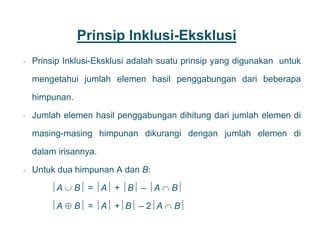 Prinsip Inklusi-Eksklusi
• Prinsip Inklusi-Eksklusi adalah suatu prinsip yang digunakan untuk
mengetahui jumlah elemen hasil penggabungan dari beberapa
himpunan.
• Jumlah elemen hasil penggabungan dihitung dari jumlah elemen di
masing-masing himpunan dikurangi dengan jumlah elemen di
dalam irisannya.
• Untuk dua himpunan A dan B:
A  B = A + B – A  B
A  B = A +B – 2A  B
25
 