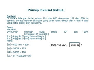 Prinsip Inklusi-Eksklusi
Contoh:
Di antara bilangan bulat antara 101 dan 600 (termasuk 101 dan 600 itu
sendiri), berapa banyak bilangan yang tidak habis dibagi oleh 4 dan 5 atau
yang habis dibagi oleh keduanya?
Solusi:
Misalkan
U={Jumlah bilangan bulat antara 101 dan 600,
termasuk 101 dan 600 }
A = { Anggota U yang habis dibagi 4 }
B = { Anggota U yang habis dibagi 5 }
Maka
U= 600-101 = 500
A= 500/4 = 125
B= 500/5 = 100
A  B = 500/20 = 25
27
Ditanyakan: A  B?
 