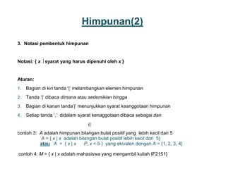 Himpunan(2)
3. Notasi pembentuk himpunan
Notasi: { x  syarat yang harus dipenuhi oleh x }
Aturan:
1. Bagian di kiri tanda ‘|’ melambangkan elemen himpunan
2. Tanda ‘|’ dibaca dimana atau sedemikian hingga
3. Bagian di kanan tanda’|’ menunjukkan syarat keanggotaan himpunan
4. Setiap tanda ‘,’ didalam syarat kenaggotaan dibaca sebagai dan
contoh 3: A adalah himpunan bilangan bulat positif yang lebih kecil dari 5
A = { x | x adalah bilangan bulat positif lebih kecil dari 5}
atau A = { x | x P, x < 5 } yang ekivalen dengan A = {1, 2, 3, 4}
contoh 4: M = { x | x adalah mahasiswa yang mengambil kuliah IF2151}
3

 