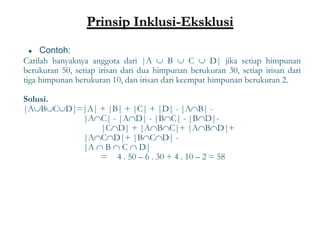 Prinsip Inklusi-Eksklusi
● Contoh:
Carilah banyaknya anggota dari |A  B  C  D| jika setiap himpunan
berukuran 50, setiap irisan dari dua himpunan berukuran 30, setiap irisan dari
tiga himpunan berukuran 10, dan irisan dari keempat himpunan berukuran 2.
Solusi.
|ABCD|=|A| + |B| + |C| + |D| - |AB| -
|AC| - |AD| - |BC| - |BD|-
|CD| + |ABC|+ |ABD|+
|ACD|+ |BCD| -
|A  B  C  D|
= 4 . 50 – 6 . 30 + 4 . 10 – 2 = 58
30
 