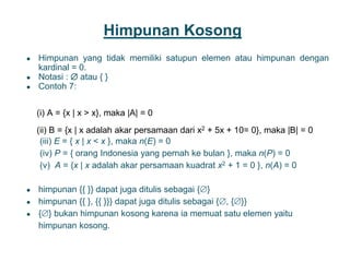 Himpunan Kosong
● Himpunan yang tidak memiliki satupun elemen atau himpunan dengan
kardinal = 0.
● Notasi :  atau { }
● Contoh 7:
(i) A = {x | x > x}, maka |A| = 0
(ii) B = {x | x adalah akar persamaan dari x2 + 5x + 10= 0}, maka |B| = 0
(iii) E = { x | x < x }, maka n(E) = 0
(iv) P = { orang Indonesia yang pernah ke bulan }, maka n(P) = 0
(v) A = {x | x adalah akar persamaan kuadrat x2 + 1 = 0 }, n(A) = 0
● himpunan {{ }} dapat juga ditulis sebagai {}
● himpunan {{ }, {{ }}} dapat juga ditulis sebagai {, {}}
● {} bukan himpunan kosong karena ia memuat satu elemen yaitu
himpunan kosong.
6
 