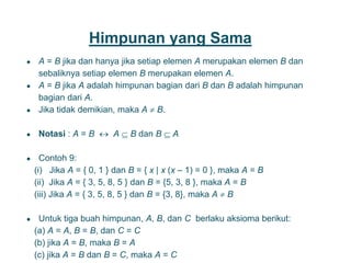 Himpunan yang Sama
● A = B jika dan hanya jika setiap elemen A merupakan elemen B dan
sebaliknya setiap elemen B merupakan elemen A.
● A = B jika A adalah himpunan bagian dari B dan B adalah himpunan
bagian dari A.
● Jika tidak demikian, maka A  B.
● Notasi : A = B  A  B dan B  A
● Contoh 9:
(i) Jika A = { 0, 1 } dan B = { x | x (x – 1) = 0 }, maka A = B
(ii) Jika A = { 3, 5, 8, 5 } dan B = {5, 3, 8 }, maka A = B
(iii) Jika A = { 3, 5, 8, 5 } dan B = {3, 8}, maka A  B
● Untuk tiga buah himpunan, A, B, dan C berlaku aksioma berikut:
(a) A = A, B = B, dan C = C
(b) jika A = B, maka B = A
(c) jika A = B dan B = C, maka A = C
8
 