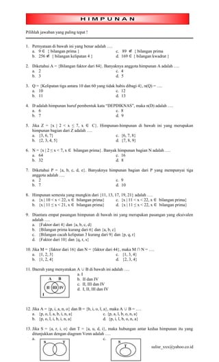 Pilihlah jawaban yang paling tepat !


1. Pernyataan di bawah ini yang benar adalah ….
   a. 9 ∈ { bilangan prima }                    c. 89 ∉ { bilangan prima
   b. 256  ∉ { bilangan kelipatan 4 }           d. 169 ∈ { bilangan kwadrat }

2. Diketahui A = {Bilangan faktor dari 84}. Banyaknya anggota himpunan A adalah ….
   a. 2                                          c. 4
   b. 3                                          d. 5

3. Q = {Kelipatan tiga antara 10 dan 60 yang tidak habis dibagi 4}, n(Q) = ….
   a. 10                                           c. 12
   b. 11                                           d. 13

4. D adalah himpunan huruf pembentuk kata “DEPDIKNAS”, maka n(D) adalah ….
   a. 6                                       c. 8
   b. 7                                       d. 9

5. Jika Z = {x | 2 < x ≤ 7, x ∈ C}. Himpunan-himpunan di bawah ini yang merupakan
   himpunan bagian dari Z adalah ….
   a. {3, 6, 7}                            c. {6, 7, 8}
   b. {2, 3, 4, 5}                         d. {7, 8, 9}

6. N = {x | 2 ≤ x < 7, x ∈ bilangan prima}. Banyak himpunan bagian N adalah ….
   a. 64                                          c. 16
   b. 32                                          d. 8

7. Diketahui P = {a, b, c, d, e}. Banyaknya himpunan bagian dari P yang mempunyai tiga
   anggota adalah ….
   a. 2                                        c. 9
   b. 7                                        d. 10

8. Himpunan semesta yang mungkin dari {11, 13, 17, 19, 21} adalah ….
   a. {x | 10 < x < 22, x ∈ bilangan prima}     c. {x | 11 < x < 22, x ∈ bilangan prima}
   b. {x | 11 ≤ x < 21, x ∈ bilangan prima}     d. {x | 11 ≤ x < 22, x ∈ bilangan prima}

9. Diantara empat pasangan himpunan di bawah ini yang merupakan pasangan yang ekuivalen
   adalah ….
   a. {Faktor dari 4} dan {a, b, c, d}
   b. {Bilangan prima kurang dari 6} dan {a, b, c}
   c. {Bilangan cacah kelipatan 3 kurang dari 9} dan {p, q, r}
   d. {Faktor dari 10} dan {q, r, s}

10. Jika M = {faktor dari 16} dan N = {faktor dari 44}, maka M ∩ N = ….
    a. {1, 2, 3}                                    c. {1, 3, 4}
    b. {1, 2, 4}                                    d. {2, 3, 4}

11. Daerah yang menyatakan A ∪ B di bawah ini adalah ….
                           a. I
                           b. II dan IV
                           c. II, III dan IV
                           d. I, II, III dan IV



12. Jika A = {p, i, a, n, o} dan B = {b, i, o, l, a}, maka A ∪ B = ….
    a. {p, o, l, a, b, i, n, a}                   c. {p, a, l, b, o, n, a}
    b. {p, o, l, i, b, i, n, a}                   d. {p, i, l, b, o, n, a}

13. Jika S = {a, r, i, o} dan T = {a, u, d, i}, maka hubungan antar kedua himpunan itu yang
    ditunjukkan dengan diagram Venn adalah ….
    a.                                       c.
                                                                             sulisr_xxx@yahoo.co.id
 
