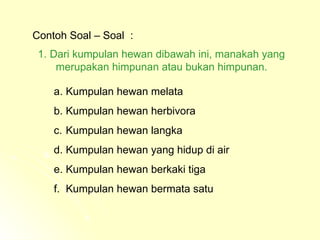 Contoh Soal – Soal  : Dari kumpulan hewan dibawah ini, manakah yang  merupakan himpunan atau bukan himpunan. Kumpulan hewan melata Kumpulan hewan herbivora Kumpulan hewan langka Kumpulan hewan yang hidup di air Kumpulan hewan berkaki tiga Kumpulan hewan bermata satu 