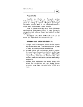 50 Hadits Pilihan

                                                  10

      Perawi hadits
      Abdullah bin Mas'ud        . Termasuk sahabat
terkemuka dan masyhur. Tergolong sahabat yang paling
pakar di bidang al Qur'an. Mengikuti peperangan
seluruhnya bersama Nabi . Dan setelah Rasulullah
wafat, ia ikut dalam perang Yarmuk di Syam.
      Umar       mengirimnya ke Kufah untuk mengajari
penduduknya ajaran agama Islam. Di masa Utsman ia
diangkat menjadi gubernur Kufah. Lalu ia ditarik kembali
ke Madinah.
      Wafat pada tahun 32 H di Madinah dalam usia 63
tahun. Dan ia dimakamkan di perkuburan Baqi'.

      Beberapa buah faedah dari hadits ini:
1. Larangan keras dari menghina sesama muslim. Seperti
   perkataaan seseorang, "Si Fulan melakukan ini dan
   itu" yang bertujuan untuk merendahkannya.
2. Larangan keras pula membunuh seorang muslim.
   Karena perbuatan itu dapat memisahkan ruh dari raga
   seseorang. Penyebutan "menghina" didahulukan
   penyebutannya daripada kata "membunuh", sebab
   biasanya pembunuhan itu terwujud setelah terjadinya
   penghinaan.
3. Anjuran untuk menghiasi diri dengan ahlak yang
   terpuji dan menjauhkan diri dari segala bentuk
   perbuatan yang dapat mengotori citra akhlak yang
   mulia.
 