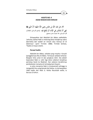 50 Hadits Pilihan

                                                           11

                    HADITS NO: 4
               ADAB MAKAN DAN MINUM


                                  ِ ٍ          ِ َِ َ
    ‫ﺒِﻲ‬‫ﻪُ ﻋ ْﻨـﻬﻤﺎ أَن اﻟﻨ‬‫ﺎس رﺿﻲ اﻟﻠ‬‫ﻪ ﺑْﻦ ﻋﺒ‬‫4( ﻋﻦ ﻋ ْﺒﺪ اﻟﻠ‬
      َُ َ                     َ َ َ ِ                    ْ
                               ِ ‫ِ ِْ ِ أ ْ َ َ ﻓ‬
,(1888 :‫َـﻬﻰ َن ﻳُـَـ َـﻔﺲ ﻓﻲ اﻹﻧَﺎء َو ﻳُـﻨـﻔﺦ ِﻴﻪ )جامع الترمذي‬
                                                          
                                         ْ            َ ‫ﻧ َ أ ْ ﺘﻨ‬
                                .‫قال الترمذي: ھذا حديث حسن صحيح‬

     Diriwayatkan dari Abdullah bin Abbas radhiallahu
'anhuma, bahwa Nabi melarang (kita) menghirup udara
(bernafas) dari wadah air minum atau meniup air di
dalamnya." (jami' Tirmidzi: 1888). Tirmidzi berkata,
"Hadits ini hasan shahih.

      Perawi hadits
      Abdullah bin Abbas, sahabat yang masyhur. Kunyah
(panggilannya) Abu Al Abbas. Termasuk sahabat terkenal.
Bergelar tinta umat ini dan penghulu tafsir. Dia adalah
keponakan Nabi . Lahir tiga tahun sebelum terjadinya
peristiwa hijrah ke Madinah. Dan sebelum berakhirnya
pemboikotan menyeluruh terhadap bani Hasyim.
      Ia setia menyertai Nabi (mulazamah) sehingga ia
mengambil ilmu yang banyak dari beliau. Ia meriwayatkan
1660 hadits dari Nabi . Ketika Rasulullah wafat, ia
berusia 13 tahun.
 