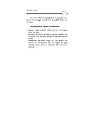 50 Hadits Pilihan

                                                   12

     Ali bin Abi Thalib mengangkatnya sebagai gubernur
Basrah. Ia meninggal dunia di Thaif tahun 68 H dalam usia
70 tahun.

      Beberapa buah faedah dari hadits ini:
1. Anjuran untuk mengikuti pola makan dan minum yang
   sehat dan baik.
2. Larangan menghirup udara atau meniup makanan dan
   minuman serta menjaga kesehatan dan keselamatan
   badan.
3. Memelihara perasaan orang lain kala makan dan
   minum dan menjauhkan diri dari segala hal yang
   menjadi sebab lahirnya kebencian dan kekeruhan
   ukhuwah.
 