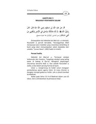 50 Hadits Pilihan

                                                              13

                     HADITS NO: 5
              MALAIKAT PENYAMPAI SALAM


                          ِ ٍ                ِ َِ َ
‫ﻪُ ﻋْﻨﻪُ ﻗَﺎل: ﻗَﺎل‬‫ﻪ ﺑْﻦ ﻣﺴﻌﻮد رﺿﻲ اﻟﻠ‬‫5( ﻋﻦ ﻋ ْﺒﺪ اﻟﻠ‬
َ َ َ                   َ َ ُْ ْ َ ِ                     ْ
  ِ      ‫ َِ َ َ ِ َ ِ ْْ ِ ﻠ‬
‫ﻐُﻮﻧِﻲ ﻣﻦ‬ ‫ﺎﺣ ْﻴﻦ ﻓﻲ اﻷَرض ﻳُـﺒَـ‬‫ﻪ ﻣﻼَﺋِﻜﺔً ﺳﻴ‬‫ﻪ : إِن ﻟِﻠ‬‫رﺳﻮل اﻟﻠ‬
                                                             ِ ُ
ْ                                                                ُْ َ
                  .‫ُﻣ ِﻲ اﻟﺴ َم ) سنن النسائي: 2821(, ھذا حديث صحيح‬
                                                           َ ‫ ﻼ‬ ‫ﺘ‬ ‫أ‬
     Diriwayatkan dari Abdullah bin Mas'ud ia berkata,
Rasulullah    pernah bersabda, “Sesungguhnya Allah
mempunyai para malaikat yang senantiasa berkeliling di
bumi yang akan menyampaikan salam kepadaku dari
umatku.” (sunan Nasa'i: 1282) hadits ini shahih.

      Perawi hadits
      Abdullah bin Mas'ud        . Termasuk sahabat
terkemuka dan masyhur. Tergolong sahabat yang paling
pakar di bidang al Qur'an. Mengikuti peperangan
seluruhnya bersama Nabi . Dan setelah Rasulullah
wafat, ia ikut dalam perang Yarmuk di Syam.
      Umar       mengirimnya ke Kufah untuk mengajari
penduduknya ajaran agama Islam. Di masa Utsman ia
diangkat menjadi gubernur Kufah. Lalu ia ditarik kembali
ke Madinah.
      Wafat pada tahun 32 H di Madinah dalam usia 63
tahun. Dan ia dimakamkan di perkuburan Baqi'.
 