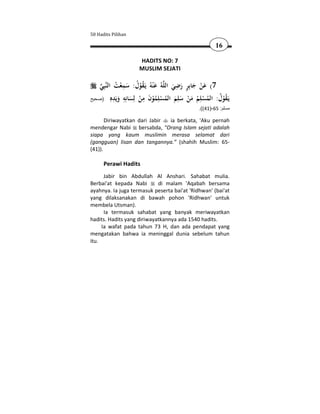 50 Hadits Pilihan

                                                              16

                        HADITS NO: 7
                        MUSLIM SEJATI


              ُ ْ ِ َ ُ ُْ َ                 ِ ٍ
    ‫ﺒِﻲ‬‫ﻪُ ﻋ ْﻨﻪُ ﻳَـﻘﻮل: ﺳﻤﻌﺖ اﻟﻨ‬‫7( ﻋﻦ ﺟﺎﺑِﺮ رﺿﻲ اﻟﻠ‬
                                           َ َ َ َْ
           ‫ﻳ ُ ْ ُ ُ ْ ﻠ ُ َ ْ َ ﻠ َ ُ ْ ِ ُ ْ َ ِ ْ ﻟ َ ﺎﻧ ِ َ ﻳ ِ ﻩ‬
‫َـﻘﻮل: اﻟﻤﺴ ِﻢ ﻣﻦ ﺳ ِﻢ اﻟﻤﺴﻠﻤﻮن ﻣﻦ ِﺴ ِﻪ وَﺪ ِ )صحيح‬
                                                     .((41)-65 :‫مسلم‬

       Diriwayatkan dari Jabir ia berkata, 'Aku pernah
mendengar Nabi bersabda, "Orang Islam sejati adalah
siapa yang kaum muslimin merasa selamat dari
(gangguan) lisan dan tangannya.” (shahih Muslim: 65-
(41)).

      Perawi Hadits
      Jabir bin Abdullah Al Anshari. Sahabat mulia.
Berbai'at kepada Nabi       di malam 'Aqabah bersama
ayahnya. Ia juga termasuk peserta bai'at 'Ridhwan' (bai'at
yang dilaksanakan di bawah pohon 'Ridhwan' untuk
membela Utsman).
      Ia termasuk sahabat yang banyak meriwayatkan
hadits. Hadits yang diriwayatkannya ada 1540 hadits.
     Ia wafat pada tahun 73 H, dan ada pendapat yang
mengatakan bahwa ia meninggal dunia sebelum tahun
itu.
 
