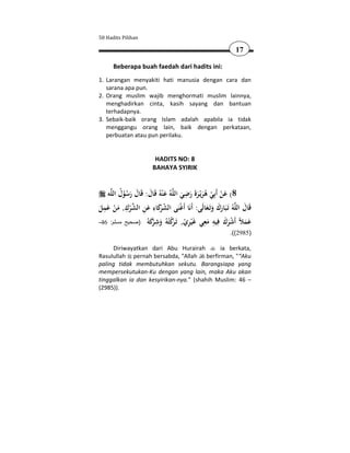 50 Hadits Pilihan

                                                              17

      Beberapa buah faedah dari hadits ini:
1. Larangan menyakiti hati manusia dengan cara dan
   sarana apa pun.
2. Orang muslim wajib menghormati muslim lainnya,
   menghadirkan cinta, kasih sayang dan bantuan
   terhadapnya.
3. Sebaik-baik orang Islam adalah apabila ia tidak
   menggangu orang lain, baik dengan perkataan,
   perbuatan atau pun perilaku.


                         HADITS NO: 8
                        BAHAYA SYIRIK


                                          ِ
    ‫ﻪ‬‫ﻪُ ﻋ ْﻨﻪُ ﻗَﺎل: ﻗَﺎل رﺳﻮل اﻟﻠ‬‫8( ﻋﻦ أَﺑِﻲ ﻫﺮﻳْـﺮة رﺿﻲ اﻟﻠ‬
          ُ ُْ َ َ َ َ                  َ َ ََ َ ُ ْ ْ َ
  ِ          ِ          ِ
‫ﻪُ ﺗَـﺒَﺎرك وﺗَـﻌﺎﻟَﻰ: أَﻧَﺎ أَﻏﻨَﻰ اﻟﺸ َﻛﺎء ﻋﻦ اﻟﺸﺮك, ﻣﻦ ﻋﻤﻞ‬‫ﻗَﺎل اﻟﻠ‬
َ َ ْ َ ْ  ِ َ َ‫ُ ﺮ‬                    ْ          َ َ ََ         َ
                     ‫َ َ ﻼ أ ْ َ َ ِ ِ َ ِ ﻏ ْ ِ ْ ﺗ ﺮْ ﺘﻪ َ ِ ﺮَ ﻪ‬
-46 :‫ﻋﻤ ً َﺷﺮك ﻓﻴﻪ ﻣﻌﻲ َﻴﺮي, َـ ﻛ ُ ُ وﺷ ﻛ ُ )صحيح مسلم‬
                        ْ           َ
                                                            .((2985)

     Diriwayatkan dari Abu Hurairah         ia berkata,
Rasulullah pernah bersabda, "Allah berfirman, "“Aku
paling tidak membutuhkan sekutu. Barangsiapa yang
mempersekutukan-Ku dengan yang lain, maka Aku akan
tinggalkan ia dan kesyirikan-nya.” (shahih Muslim: 46 –
(2985)).
 
