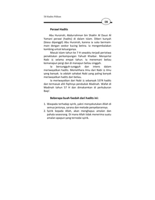 50 Hadits Pilihan

                                                   18

      Perawi Hadits
     Abu Hurairah; Abdurrahman bin Shakhr Al Dausi Al
Yamani perawi (hadits) di dalam Islam. Diberi kunyah
(biasa dipanggil) Abu Hurairah, karena ia suka bermain-
main dengan seekor kucing betina. Ia mengembalakan
kambing untuk keluarganya.
       Masuk Islam tahun ke 7 H sewaktu terjadi peristiwa
penaklukan perkampungan Yahudi Khaibar. Menyertai
Nabi       selama empat tahun. Ia menemani beliau
kemanapun pergi dan di manapun beliau singgah.
       Ia bersungguh-sungguh dan intens dalam
meriwayatkan hadits. Memelihara ilmu dari Nabi ilmu
yang banyak. Ia adalah sahabat Nabi yang paling banyak
meriwayatkan hadits dari beliau.
       Ia meriwayatkan dari Nabi sebanyak 5374 hadits
dan termasuk ahli fiqihnya penduduk Madinah. Wafat di
Madinah tahun 57 H dan dimakamkan di perkuburan
Baqi'.

      Beberapa buah faedah dari hadits ini:
1. Waspada terhadap syirik, yakni menyekutukan Allah di
   semua jenisnya, sarana dan metode penyebarannya.
2. Syirik kepada Allah, akan menghapus amalan dan
   pahala seseorang. Di mana Allah tidak menerima suatu
   amalan apapun yang ternodai syirik.
 