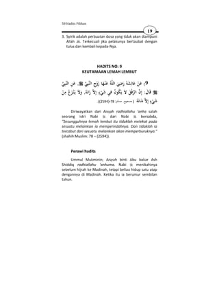 50 Hadits Pilihan

                                                                19
3. Syirik adalah perbuatan dosa yang tidak akan diampuni
   Allah . Terkecuali jika pelakunya bertaubat dengan
   tulus dan kembali kepada-Nya.



                         HADITS NO: 9
                   KEUTAMAAN LEMAH LEMBUT

‫ﺒِﻲ‬‫, ﻋﻦ اﻟﻨ‬
 َِ                ‫ﺒِﻲ‬‫ﻪُ ﻋْﻨـﻬﺎ زوج اﻟﻨ‬‫9( ﻋﻦ ﻋﺎﺋِﺸﺔَ رﺿﻲ اﻟﻠ‬
                     ِ َْ َ َ                 ِ
                                              َ َ َ َ َْ
  ِ                             ٍ َ ِ ُ ُ
                   ,ُ‫ زاﻧَﻪ‬‫ﻗَﺎل: إِن اﻟﺮﻓْﻖ ﻻَ ﻳَﻜﻮن ﻓﻲ ﺷﻲء إِﻻ‬
‫وﻻَ ﻳـُْﻨـﺰعُ ﻣﻦ‬
ْ َ َ                    َ        ْ                 َ   َ
                                                          ‫َ ْ ٍ إﻻ َ ﻧﻪ‬
                               .((2594)-78 :‫ ﺷﺎ َ ُ ) صحيح مسلم‬ ِ ‫ﺷﻲء‬

     Diriwayatkan dari Aisyah radhiallahu 'anha salah
seorang istri Nabi            dari Nabi     bersabda,
"Sesungguhnya lemah lembut itu tidaklah melekat pada
sesuatu melainkan ia memperindahnya. Dan tidaklah ia
tercabut dari sesuatu melainkan akan memperburuknya."
(shahih Muslim: 78 – (2594)).


       Perawi hadits
     Ummul Mukminin; Aisyah binti Abu bakar Ash
Shiddiq radhiallahu 'anhuma. Nabi           menikahinya
sebelum hijrah ke Madinah, tetapi beliau hidup satu atap
dengannya di Madinah. Ketika itu ia berumur sembilan
tahun.
 