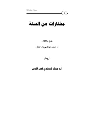 ‫‪50 Hadits Pilihan‬‬

                                      ‫2‬




    ‫ﳐﺘﺎﺭﺍﺕ ﻣﻦ ﺍﻟﺴﻨﺔ‬


                    ‫جمع وإعداد:‬

              ‫د. محمد مرتضى بن عائش‬



                      ‫ترجمة:‬


        ‫ﺃﺑﻮ ﺟﻌﻔﺮ ﻓﲑﻋﺎﺩﻱ ﻧﺼﺮ ﺍﻟﺪﻳﻦ‬
 