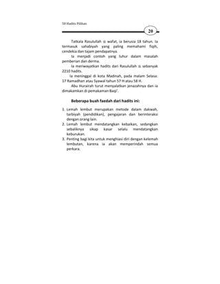 50 Hadits Pilihan

                                                  20

     Tatkala Rasulullah wafat, ia berusia 18 tahun. Ia
termasuk sahabiyah yang paling memahami fiqih,
cendekia dan tajam pendapatnya.
     Ia menjadi contoh yang luhur dalam masalah
pemberian dan derma.
     Ia meriwayatkan hadits dari Rasulullah sebanyak
2210 hadits.
    Ia meninggal di kota Madinah, pada malam Selasa:
17 Ramadhan atau Syawal tahun 57 H atau 58 H.
     Abu Hurairah turut menyalatkan jenazahnya dan ia
dimakamkan di pemakaman Baqi'.

      Beberapa buah faedah dari hadits ini:
1. Lemah lembut merupakan metode dalam dakwah,
   tarbiyah (pendidikan), pengajaran dan berinteraksi
   dengan orang lain.
2. Lemah lembut mendatangkan kebaikan, sedangkan
   sebaliknya sikap kasar selalu mendatangkan
   keburukan.
3. Penting bagi kita untuk menghiasi diri dengan kelemah
   lembutan, karena ia akan memperindah semua
   perkara.
 