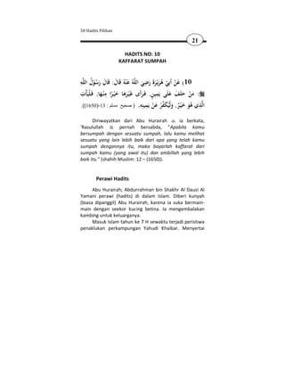 50 Hadits Pilihan

                                                            21

                      HADITS NO: 10
                    KAFFARAT SUMPAH


ِ ُ                                        ِ
‫ﻪ‬‫ﻪُ ﻋ ْﻨﻪُ ﻗَﺎل: ﻗَﺎل رﺳﻮل اﻟﻠ‬‫01( ﻋﻦ أَﺑِﻲ ﻫﺮﻳْـﺮةَ رﺿﻲ اﻟﻠ‬
          ُْ َ َ َ َ                    َ َ َ َُ ْ ْ َ
 ِ                ِ                             ِ َ َ
              َ ً َ ََ                  َ ٍ
‫: ﻣﻦ ﺣﻠَﻒ ﻋﻠَﻰ ﻳَﻤﻴﻦ, ﻓَـﺮأَى ﻏَْﻴـﺮﻫﺎ ﺧ ْﻴـﺮا ﻣ ْﻨـﻬﺎ, ﻓَـﻠْﻴَﺄْت‬
                                                            َ َْ
                                       ِ ‫ َ ِ ﻴﻨ‬ َ ‫ْﻴ‬
.((1650)-13 : ‫ﺬي ﻫﻮ ﺧﻴـﺮ, وﻟ ُﻜﻔﺮ ﻋﻦ ﻳَﻤ ِﻪ. ) صحيح مسلم‬ ‫ا‬       ِ
                                              ْ ْ َ ٌَْ َُ ‫ﻟ‬
      Diriwayatkan dari Abu Hurairah       ia berkata,
'Rasulullah        pernah bersabda, "Apabila kamu
bersumpah dengan sesuatu sumpah, lalu kamu melihat
sesuatu yang lain lebih baik dari apa yang telah kamu
sumpah dengannya itu, maka bayarlah kaffarat dari
sumpah kamu (yang awal itu) dan ambillah yang lebih
baik itu." (shahih Muslim: 12 – (1650)).


        Perawi Hadits
      Abu Hurairah; Abdurrahman bin Shakhr Al Dausi Al
Yamani perawi (hadits) di dalam Islam. Diberi kunyah
(biasa dipanggil) Abu Hurairah, karena ia suka bermain-
main dengan seekor kucing betina. Ia mengembalakan
kambing untuk keluarganya.
      Masuk Islam tahun ke 7 H sewaktu terjadi peristiwa
penaklukan perkampungan Yahudi Khaibar. Menyertai
 