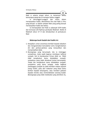 50 Hadits Pilihan

                                                22
Nabi       selama empat tahun. Ia menemani beliau
kemanapun pergi dan di manapun beliau singgah.
       Ia bersungguh-sungguh dan intens dalam
meriwayatkan hadits. Memelihara ilmu dari Nabi ilmu
yang banyak. Ia adalah sahabat Nabi yang paling banyak
meriwayatkan hadits dari beliau.
       Ia meriwayatkan dari Nabi sebanyak 5374 hadits
dan termasuk ahli fiqihnya penduduk Madinah. Wafat di
Madinah tahun 57 H dan dimakamkan di perkuburan
Baqi'.


      Beberapa buah faedah dari hadits ini:
1. Kewajiban untuk senantiasa kembali kepada kebaikan
   dan mengutamakan kemudahan serta menghindarkan
   diri dari perkara-perkara yang menyulitkan dan
   menyempitkan dada.
2. Barangsiapa yang bersumpah, lalu ia melanggar
   sumpahnya, maka wajib baginya membayar kaffarat
   sumpah. Hal ini berdasarkan firman Allah , "Allah
   tidak menghukum kamu disebabkan sumpah-
   sumpahmu yang tidak dimaksud (untuk bersumpah).
   Tetapi Dia menghukum kamu disebabkan sumpah-
   sumpahmu yang kamu sengaja, maka kaffarat
   (melanggar) sumpah itu ialah memberi makan sepuluh
   orang miskin, yaitu dari makanan yang biasa kamu
   berikan kepada keluargamu, atau memberi pakaian
   kepada mereka atau memerdekakan seorang budak.
   Barangsiapa yang tidak melakukan yang demikian itu,
 