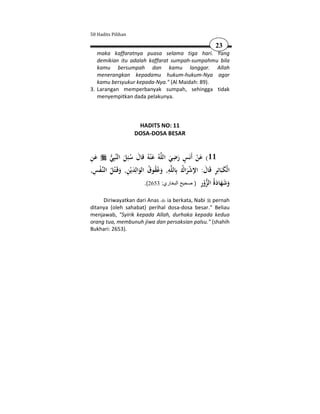 50 Hadits Pilihan

                                                               23
   maka kaffaratnya puasa selama tiga hari. Yang
   demikian itu adalah kaffarat sumpah-sumpahmu bila
   kamu bersumpah dan kamu langgar. Allah
   menerangkan kepadamu hukum-hukum-Nya agar
   kamu bersyukur kepada-Nya." (Al Maidah: 89).
3. Larangan memperbanyak sumpah, sehingga tidak
   menyempitkan dada pelakunya.



                        HADITS NO: 11
                       DOSA-DOSA BESAR


َِ
‫ﻋﻦ‬         ‫ﺒِﻲ‬‫ﻪُ ﻋ ْﻨﻪُ ﻗﺎل ﺳﺌِﻞ اﻟﻨ‬‫11( ﻋﻦ أَﻧَﺲ رﺿﻲ اﻟﻠ‬
            َ ُ َ َ                        ِ ٍ
                                           َ َ       َْ
 ِ ْ
,‫ـﻔﺲ‬‫اﻟﻨ‬   ‫ﻪ, وﻋﻘﻮق اﻟﻮاﻟِﺪﻳْﻦ, وﻗَـ ْﺘﻞ‬‫اﻟْﻜﺒَﺎﺋِﺮ ﻗَﺎل: اﻹﺷﺮاك ﺑِﺎﻟﻠ‬
           ُ َ ِ َ َ ُ ُُ َ
                                          ِ ُ ْ
                                                  َ       َ ِ َ
                                                       ِ ْ  ‫َ َ َ َة‬
                               .(2653 :‫وﺷﻬﺎد ُ اﻟﺰور ) صحيح البخاري‬

     Diriwayatkan dari Anas ia berkata, Nabi pernah
ditanya (oleh sahabat) perihal dosa-dosa besar." Beliau
menjawab, "Syirik kepada Allah, durhaka kepada kedua
orang tua, membunuh jiwa dan persaksian palsu." (shahih
Bukhari: 2653).
 