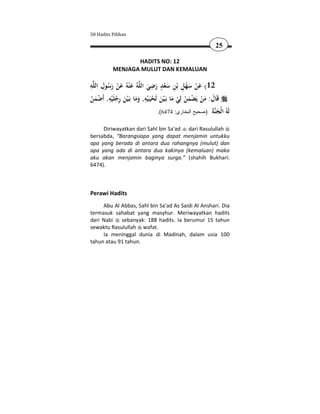 50 Hadits Pilihan

                                                                 25

                  HADITS NO: 12
           MENJAGA MULUT DAN KEMALUAN

ِ ِ                                ِ ٍ
‫ﻪ‬‫ﻪُ ﻋ ْﻨﻪُ ﻋﻦ رﺳﻮل اﻟﻠ‬ ‫21( ﻋﻦ ﺳﻬﻞ ﺑْﻦ ﺳﻌﺪ رﺿﻲ اﻟ‬
        ُ َ ْ َ َ ‫َ ْ َْ ِ ِ َْ َ َ ﻠ‬
‫ﻗَﺎل: ﻣﻦ ﻳَﻀﻤﻦ ﻟِﻲ ﻣﺎ ﺑَـ ْﻴﻦ ﻟَﺤﻴَـ ْﻴﻪ, وﻣﺎ ﺑَـ ْﻴﻦ رﺟﻠَْﻴﻪ, أَﺿﻤﻦ‬
ْ َْ
         ِ ِ                ِ
            ْ َ ََ ْ َ َ ْ ْ َ ْ ْ َ َ
                                      .(6474 :‫ َ )صحيح البخاري‬‫َ ُ ا ْﺠ‬
                                                                ‫ﻟﻪ ﻟ َ ﻨﺔ‬

     Diriwayatkan dari Sahl bin Sa'ad dari Rasulullah
bersabda, “Barangsiapa yang dapat menjamin untukku
apa yang berada di antara dua rahangnya (mulut) dan
apa yang ada di antara dua kakinya (kemaluan) maka
aku akan menjamin baginya surga.” (shahih Bukhari:
6474).



Perawi Hadits
     Abu Al Abbas, Sahl bin Sa'ad As Saidi Al Anshari. Dia
termasuk sahabat yang masyhur. Meriwayatkan hadits
dari Nabi sebanyak: 188 hadits. Ia berumur 15 tahun
sewaktu Rasulullah wafat.
     Ia meninggal dunia di Madinah, dalam usia 100
tahun atau 91 tahun.
 