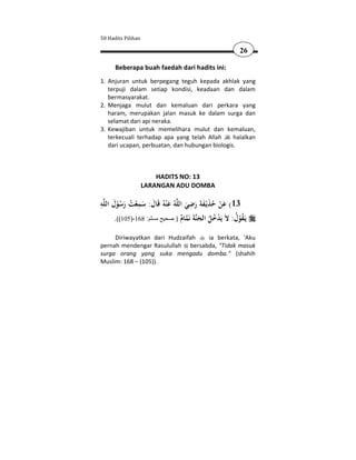 50 Hadits Pilihan

                                                          26

      Beberapa buah faedah dari hadits ini:
1. Anjuran untuk berpegang teguh kepada akhlak yang
   terpuji dalam setiap kondisi, keadaan dan dalam
   bermasyarakat.
2. Menjaga mulut dan kemaluan dari perkara yang
   haram, merupakan jalan masuk ke dalam surga dan
   selamat dari api neraka.
3. Kewajiban untuk memelihara mulut dan kemaluan,
   terkecuali terhadap apa yang telah Allah     halalkan
   dari ucapan, perbuatan, dan hubungan biologis.



                        HADITS NO: 13
                    LARANGAN ADU DOMBA

ِ َ            ِ                     ِ
‫ﻪ‬‫ﻪُ ﻋ ْﻨﻪُ ﻗَﺎل: ﺳﻤﻌﺖ رﺳﻮل اﻟﻠ‬‫31( ﻋﻦ ﺣﺬﻳْـﻔﺔ رﺿﻲ اﻟﻠ‬
       ُْ َ ُ ْ َ َ َ               َ َ ََ َ ُ ْ َ
     .((105)-168 :‫) صحيح مسلم‬   ‫ﺔَ ﻧَﻤﺎم‬‫ﻳَـﻘﻮل: ﻻَ ﻳَﺪﺧﻞ اﻟﺠﻨ‬
                                ٌ َ ُُْ                ُ ُْ
     Diriwayatkan dari Hudzaifah  ia berkata, 'Aku
pernah mendengar Rasulullah bersabda, "Tidak masuk
surga orang yang suka mengadu domba." (shahih
Muslim: 168 – (105)).
 