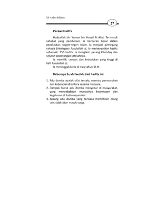 50 Hadits Pilihan

                                                 27

      Perawi Hadits
      Hudzaifah bin Yaman bin Husail Al Absi. Termasuk
sahabat yang pemberani. Ia berperan besar dalam
penaklukan negeri-negeri Islam. Ia menjadi pemegang
rahasia (intelegen) Rasulullah . Ia meriwayatkan hadits
sebanyak: 255 hadits. Ia mengikuti perang Khandaq dan
seluruh peperangan setelahnya.
      Ia memiliki tempat dan kedudukan yang tinggi di
hati Rasulullah .
      Ia meninggal dunia di Iraq tahun 36 H.

      Beberapa buah faedah dari hadits ini:
1. Adu domba adalah sifat tercela, memicu permusuhan
   dan kebencian di antara sesama manusia.
2. Dampak buruk adu domba menyebar di masyarakat,
   yang menyebabkan munculnya kecemasan dan
   kegalauan di hati masyarakat.
3. Tukang adu domba yang terbiasa memfitnah orang
   lain, tidak akan masuk surga.
 