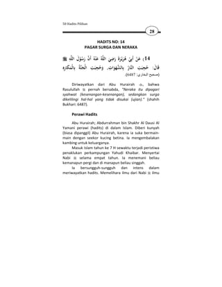 50 Hadits Pilihan

                                                     28

                   HADITS NO: 14
              PAGAR SURGA DAN NERAKA

     ِ َ                            ِ
     ‫ﻪ‬‫ﻪُ ﻋ ْﻨﻪُ أَن رﺳﻮل اﻟﻠ‬‫41( ﻋﻦ أَﺑِﻲ ﻫﺮﻳْـﺮة رﺿﻲ اﻟﻠ‬
              ُْ َ  َ            َ َ ََ َُ ْ ْ َ
ِ‫ﺔُ ﺑِﺎﻟْﻤﻜﺎرﻩ‬‫ﺎر ﺑِﺎﻟﺸﻬﻮات, وﺣﺠﺒﺖ اﻟْﺠﻨ‬‫ﻗَﺎل: ﺣﺠﺒﺖ اﻟﻨ‬
  ِ ََ               ِ ِ           ِ                ِ ِ
                َ     َ َُ            ََ      ُ       َ ُ َ
                                     .(6487 :‫)صحيح البخاري‬

      Diriwayatkan dari Abu Hurairah           , bahwa
Rasulullah      pernah bersabda, "Neraka itu dipagari
syahwat (kesenangan-kesenangan), sedangkan surga
dikelilingi hal-hal yang tidak disukai (ujian)." (shahih
Bukhari: 6487).

      Perawi Hadits
      Abu Hurairah; Abdurrahman bin Shakhr Al Dausi Al
Yamani perawi (hadits) di dalam Islam. Diberi kunyah
(biasa dipanggil) Abu Hurairah, karena ia suka bermain-
main dengan seekor kucing betina. Ia mengembalakan
kambing untuk keluarganya.
      Masuk Islam tahun ke 7 H sewaktu terjadi peristiwa
penaklukan perkampungan Yahudi Khaibar. Menyertai
Nabi      selama empat tahun. Ia menemani beliau
kemanapun pergi dan di manapun beliau singgah.
      Ia bersungguh-sungguh dan intens dalam
meriwayatkan hadits. Memelihara ilmu dari Nabi ilmu
 