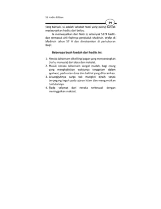 50 Hadits Pilihan

                                                 29
yang banyak. Ia adalah sahabat Nabi yang paling banyak
meriwayatkan hadits dari beliau.
       Ia meriwayatkan dari Nabi sebanyak 5374 hadits
dan termasuk ahli fiqihnya penduduk Madinah. Wafat di
Madinah tahun 57 H dan dimakamkan di perkuburan
Baqi'.

      Beberapa buah faedah dari hadits ini:
1. Neraka Jahannam dikelilingi pagar yang menyenangkan
   (nafsu manusia) dari dosa dan maksiat.
2. Masuk neraka Jahannam sangat mudah, bagi orang
   yang menghabiskan waktunya tenggelam dalam
   syahwat, perbuatan dosa dan hal-hal yang diharamkan.
3. Sesungguhnya surga tak mungkin diraih tanpa
   berpegang teguh pada ajaran Islam dan mengamalkan
   tuntutannya.
4. Tiada selamat dari neraka terkecuali dengan
   meninggalkan maksiat.
 